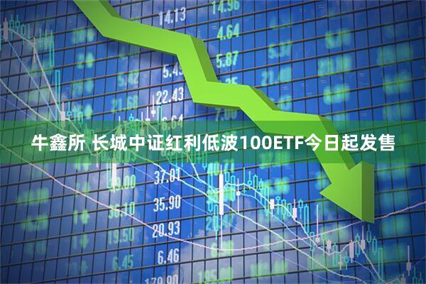 牛鑫所 长城中证红利低波100ETF今日起发售
