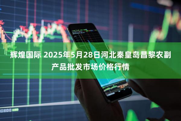 辉煌国际 2025年5月28日河北秦皇岛昌黎农副产品批发市场价格行情