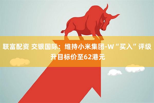 联富配资 交银国际：维持小米集团-W“买入”评级 升目标价至62港元