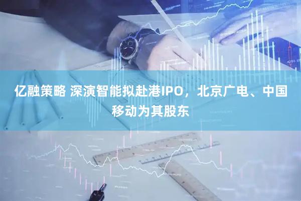 亿融策略 深演智能拟赴港IPO，北京广电、中国移动为其股东