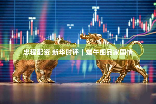 忠程配资 新华时评｜端午细品家国情