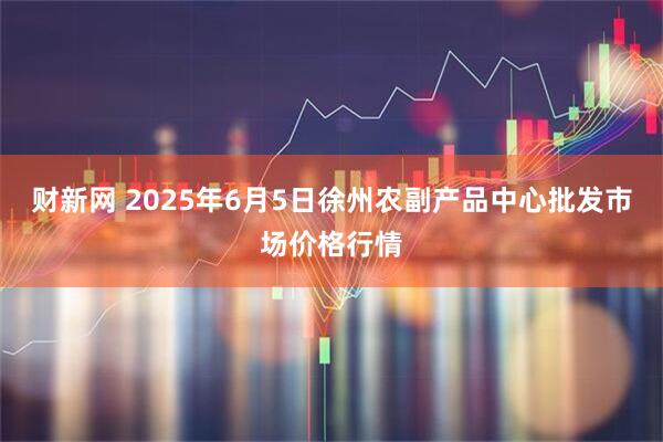 财新网 2025年6月5日徐州农副产品中心批发市场价格行情
