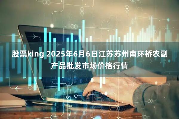 股票king 2025年6月6日江苏苏州南环桥农副产品批发市场价格行情