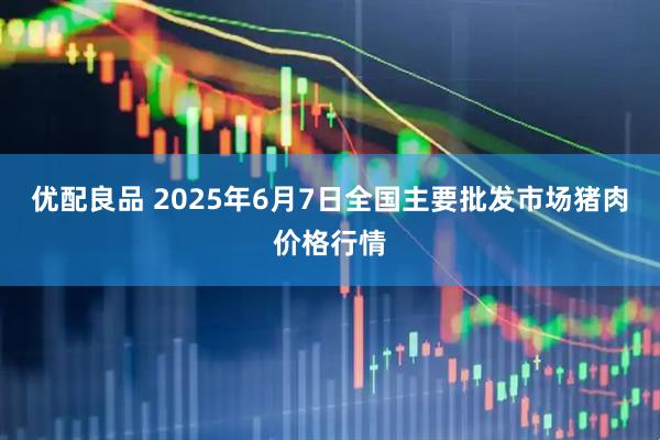优配良品 2025年6月7日全国主要批发市场猪肉价格行情