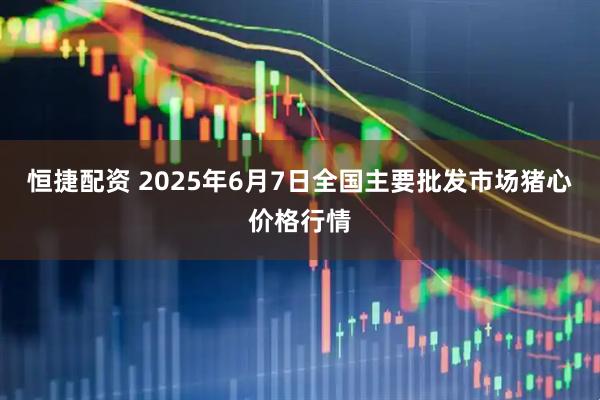 恒捷配资 2025年6月7日全国主要批发市场猪心价格行情