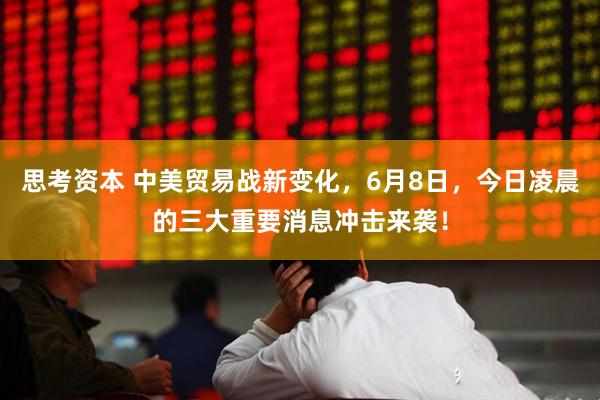 思考资本 中美贸易战新变化，6月8日，今日凌晨的三大重要消息冲击来袭！