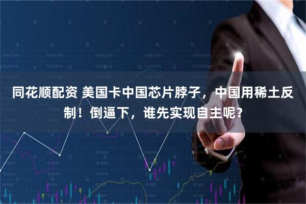 同花顺配资 美国卡中国芯片脖子，中国用稀土反制！倒逼下，谁先实现自主呢？
