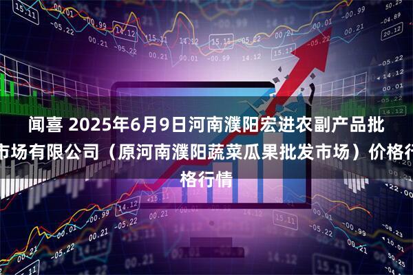 闻喜 2025年6月9日河南濮阳宏进农副产品批发市场有限公司（原河南濮阳蔬菜瓜果批发市场）价格行情