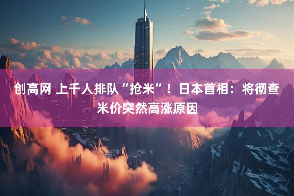 创高网 上千人排队“抢米”！日本首相：将彻查米价突然高涨原因
