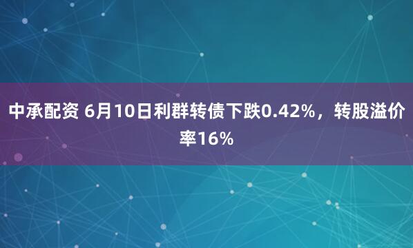 中承配资 6月10日利群转债下跌0.42%，转股溢价率16%