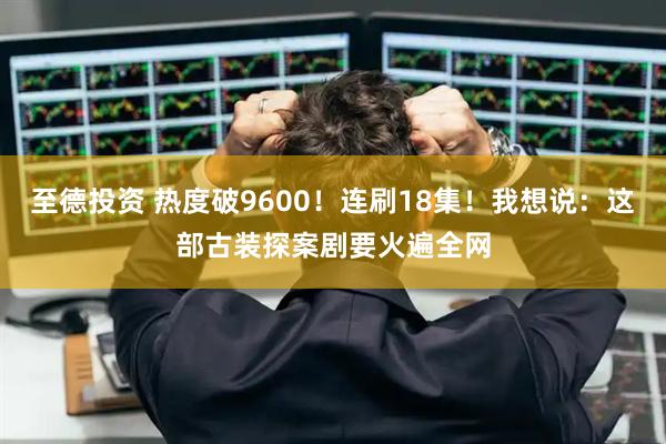 至德投资 热度破9600！连刷18集！我想说：这部古装探案剧要火遍全网