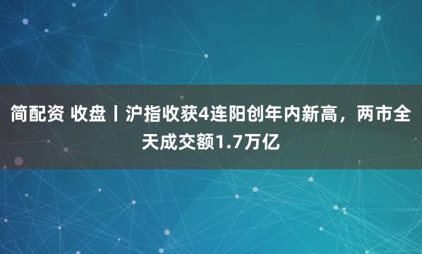 简配资 收盘丨沪指收获4连阳创年内新高，两市全天成交额1.7万亿