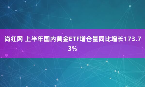 尚红网 上半年国内黄金ETF增仓量同比增长173.73%