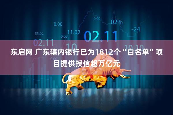 东启网 广东辖内银行已为1812个“白名单”项目提供授信超万亿元