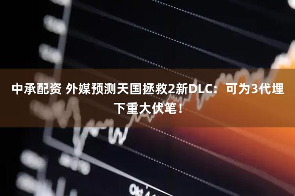 中承配资 外媒预测天国拯救2新DLC：可为3代埋下重大伏笔！