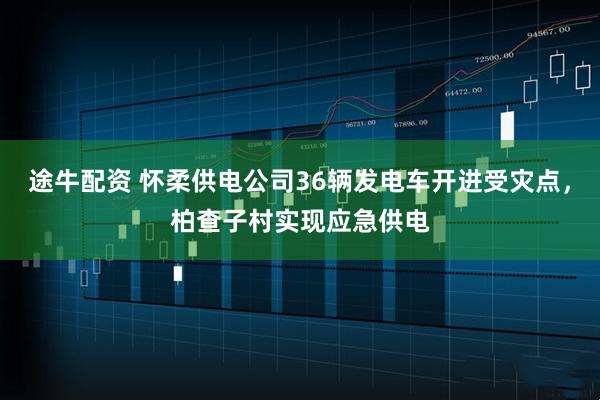 途牛配资 怀柔供电公司36辆发电车开进受灾点，柏查子村实现应急供电