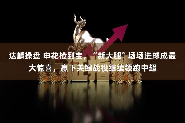 达麟操盘 申花捡到宝，“新大腿”场场进球成最大惊喜，赢下关键战役继续领跑中超