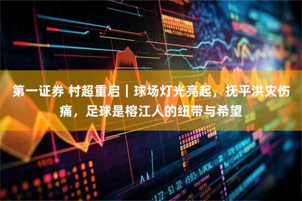 第一证券 村超重启｜球场灯光亮起，抚平洪灾伤痛，足球是榕江人的纽带与希望
