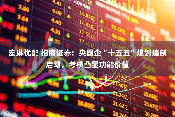 宏琳优配 招商证券：央国企“十五五”规划编制启动，考核凸显功能价值