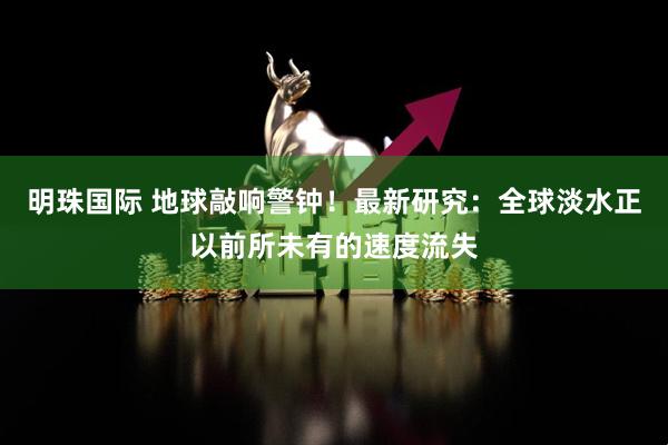 明珠国际 地球敲响警钟！最新研究：全球淡水正以前所未有的速度流失