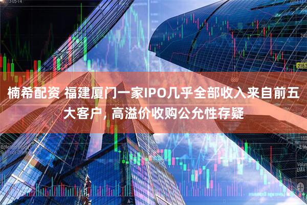 楠希配资 福建厦门一家IPO几乎全部收入来自前五大客户, 高溢价收购公允性存疑