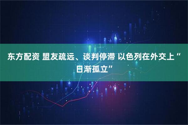 东方配资 盟友疏远、谈判停滞 以色列在外交上“日渐孤立”