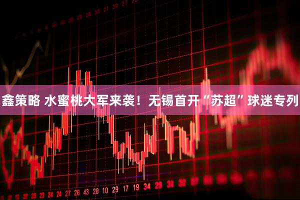 鑫策略 水蜜桃大军来袭！无锡首开“苏超”球迷专列