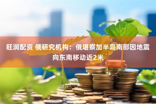 旺润配资 俄研究机构：俄堪察加半岛南部因地震向东南移动近2米