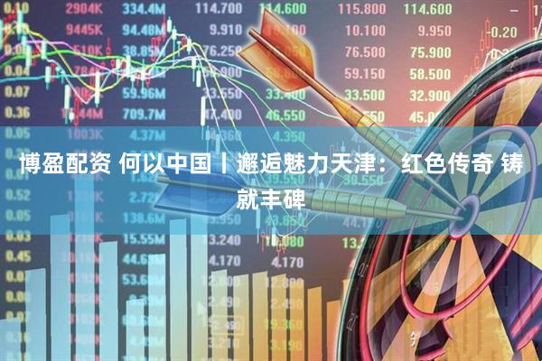 博盈配资 何以中国丨邂逅魅力天津：红色传奇 铸就丰碑