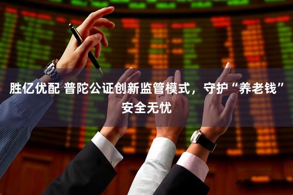 胜亿优配 普陀公证创新监管模式，守护“养老钱”安全无忧