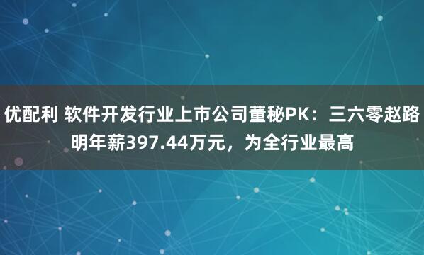 优配利 软件开发行业上市公司董秘PK：三六零赵路明年薪397.44万元，为全行业最高