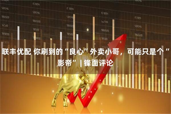 联丰优配 你刷到的“良心”外卖小哥，可能只是个“影帝” | 锋面评论