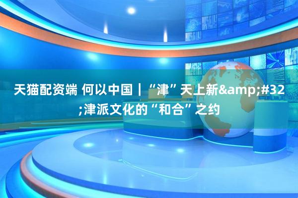 天猫配资端 何以中国｜“津”天上新&#32;津派文化的“和合”之约