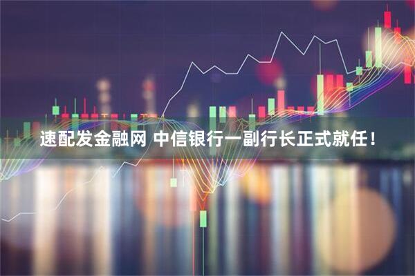 速配发金融网 中信银行一副行长正式就任！