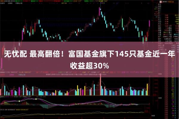 无忧配 最高翻倍！富国基金旗下145只基金近一年收益超30%