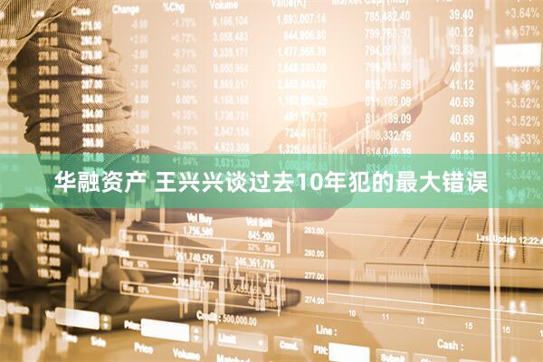 华融资产 王兴兴谈过去10年犯的最大错误