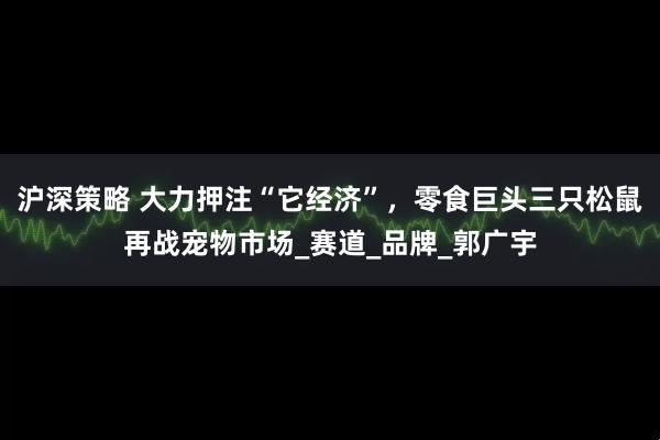 沪深策略 大力押注“它经济”，零食巨头三只松鼠再战宠物市场_赛道_品牌_郭广宇