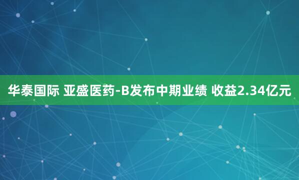 华泰国际 亚盛医药-B发布中期业绩 收益2.34亿元