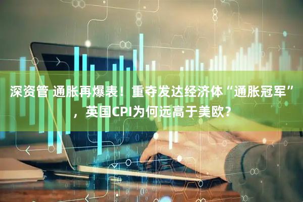 深资管 通胀再爆表！重夺发达经济体“通胀冠军”，英国CPI为何远高于美欧？