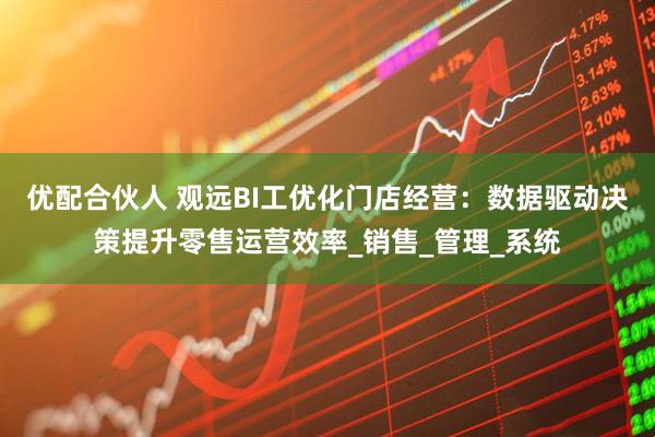 优配合伙人 观远BI工优化门店经营：数据驱动决策提升零售运营效率_销售_管理_系统
