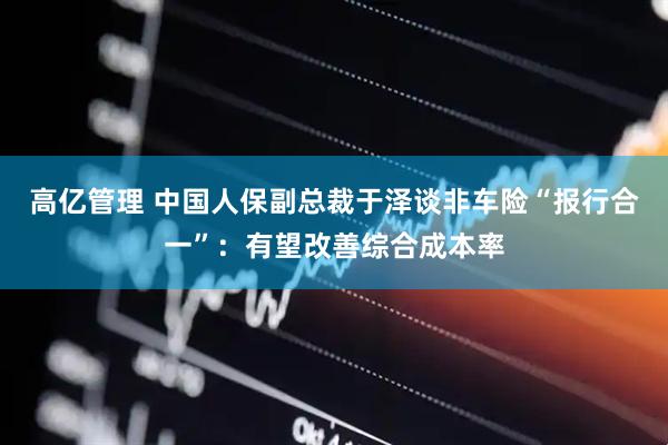 高亿管理 中国人保副总裁于泽谈非车险“报行合一”：有望改善综合成本率
