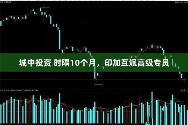 城中投资 时隔10个月，印加互派高级专员