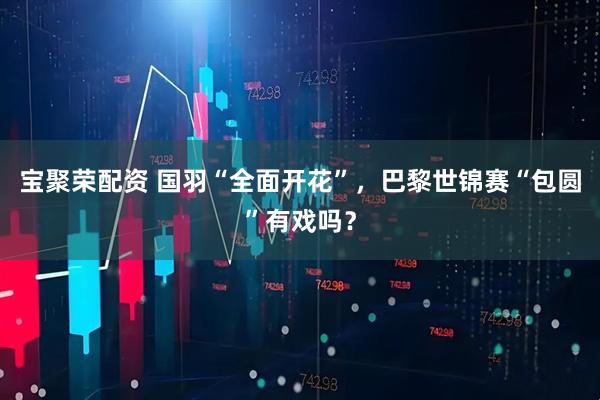 宝聚荣配资 国羽“全面开花”，巴黎世锦赛“包圆”有戏吗？