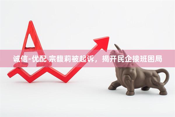 诚信-优配 宗馥莉被起诉，揭开民企接班困局