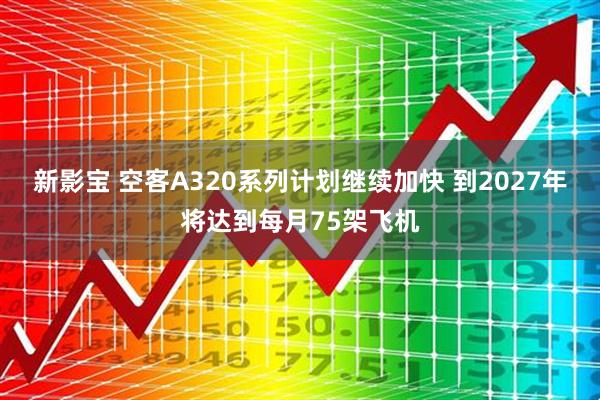 新影宝 空客A320系列计划继续加快 到2027年将达到每月75架飞机