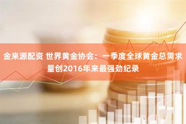 金来源配资 世界黄金协会：一季度全球黄金总需求量创2016年来最强劲纪录