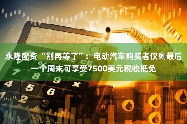 永隆配资 “别再等了”：电动汽车购买者仅剩最后一个周末可享受7500美元税收抵免