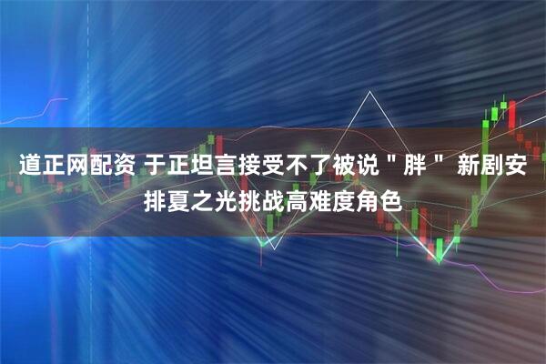 道正网配资 于正坦言接受不了被说＂胖＂ 新剧安排夏之光挑战高难度角色