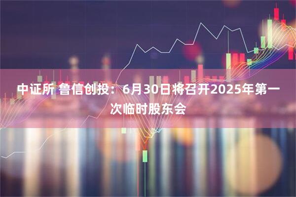中证所 鲁信创投：6月30日将召开2025年第一次临时股东会