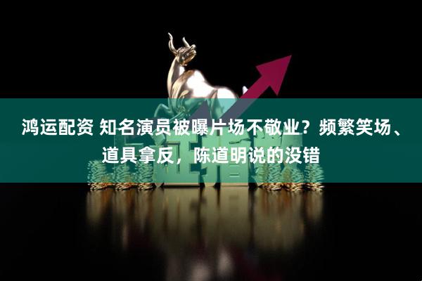 鸿运配资 知名演员被曝片场不敬业？频繁笑场、道具拿反，陈道明说的没错